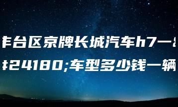 丰台区京牌长城汽车h7一年车型多少钱一辆