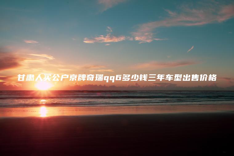 甘肃人买公户京牌奇瑞qq6多少钱三年车型出售价格