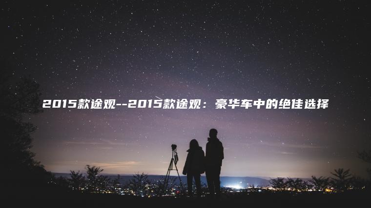 2015款途观–2015款途观：豪华车中的绝佳选择