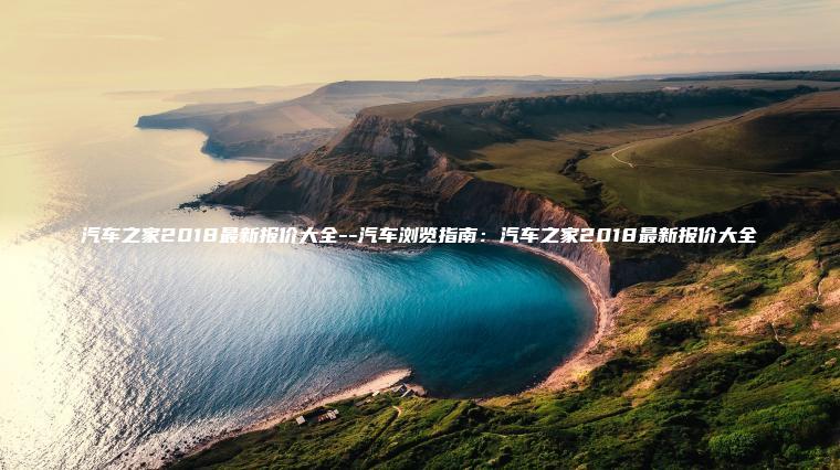 汽车之家2018最新报价大全–汽车浏览指南：汽车之家2018最新报价大全