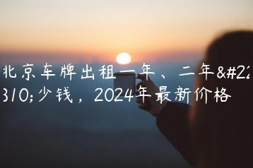 北京车牌出租一年、二年多少钱，2024年最新价格