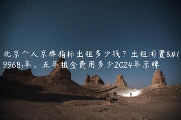 北京个人京牌指标出租多少钱？出租闲置一年、五年租金费用多少2024年京牌