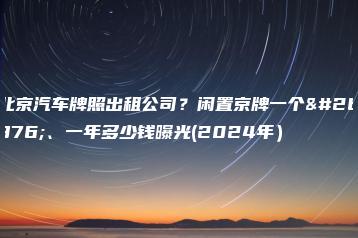 北京汽车牌照出租公司？闲置京牌一个月、一年多少钱曝光(2024年）