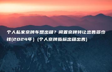 个人私家京牌车想出租？闲置京牌转让出售多少钱(2024年）(个人京牌指标出租出售)