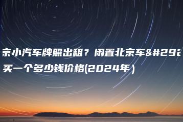 北京小汽车牌照出租？闲置北京车牌买一个多少钱价格(2024年）