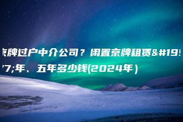 京牌过户中介公司？闲置京牌租赁三年、五年多少钱(2024年）