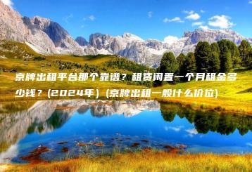 京牌出租平台那个靠谱？租赁闲置一个月租金多少钱？(2024年）(京牌出租一般什么价位)