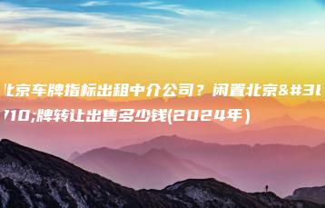 北京车牌指标出租中介公司？闲置北京车牌转让出售多少钱(2024年）