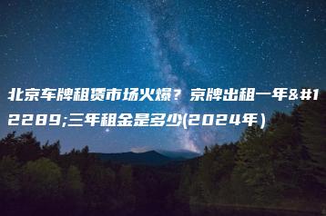 北京车牌租赁市场火爆？京牌出租一年、三年租金是多少(2024年）