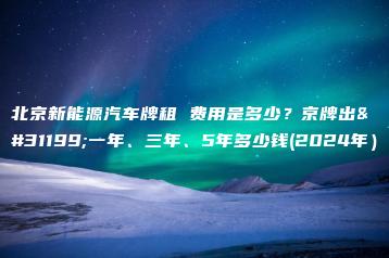 北京新能源汽车牌租 费用是多少？京牌出租一年、三年、5年多少钱(2024年）