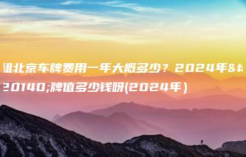 租北京车牌费用一年大概多少？2024年京牌值多少钱呀(2024年）