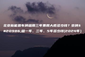 北京新能源车牌租用三年费用大概多少钱？京牌出租一年、三年、5年多少钱(2024年）