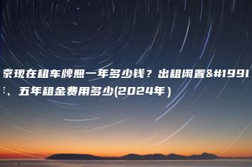 北京现在租车牌照一年多少钱？出租闲置一年、五年租金费用多少(2024年）