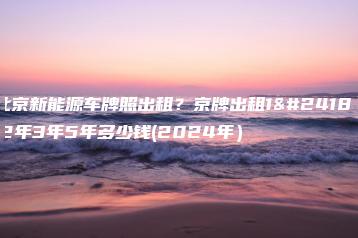 北京新能源车牌照出租？京牌出租1年2年3年5年多少钱(2024年）