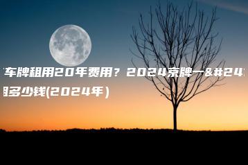 北京车牌租用20年费用？2024京牌一年能租多少钱(2024年）