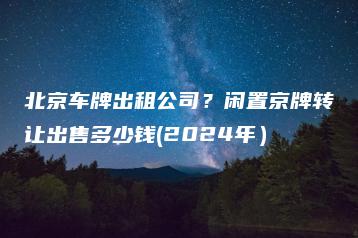 北京车牌出租公司？闲置京牌转让出售多少钱(2024年）