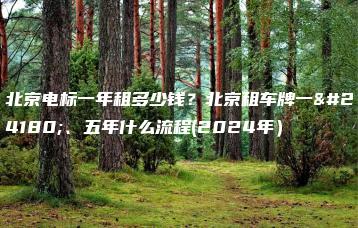 北京电标一年租多少钱？北京租车牌一年、五年什么流程(2024年）