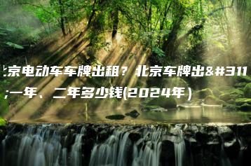 北京电动车车牌出租？北京车牌出租一年、二年多少钱(2024年）