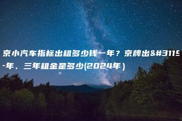 北京小汽车指标出租多少钱一年？京牌出租一年、三年租金是多少(2024年）