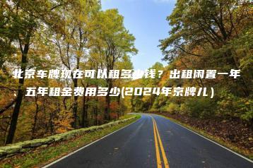 北京车牌现在可以租多少钱？出租闲置一年、五年租金费用多少(2024年京牌儿）