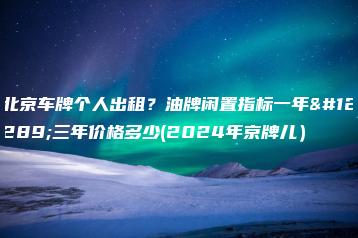 北京车牌个人出租？油牌闲置指标一年、三年价格多少(2024年京牌儿）