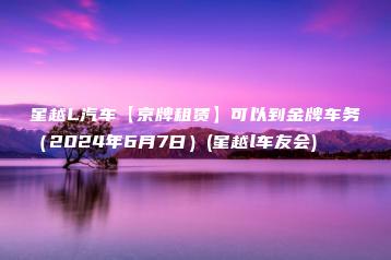 星越L汽车【京牌租赁】可以到金牌车务（2024年6月7日）(星越l车友会)