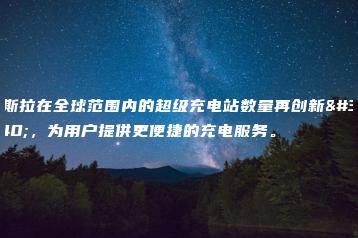 特斯拉在全球范围内的超级充电站数量再创新高，为用户提供更便捷的充电服务。