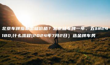 北京车牌指标出租价格？北京租车牌一年、五年什么流程(2024年7月2日）选金牌车务