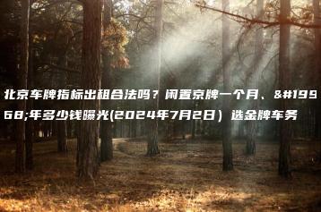 北京车牌指标出租合法吗？闲置京牌一个月、一年多少钱曝光(2024年7月2日）选金牌车务