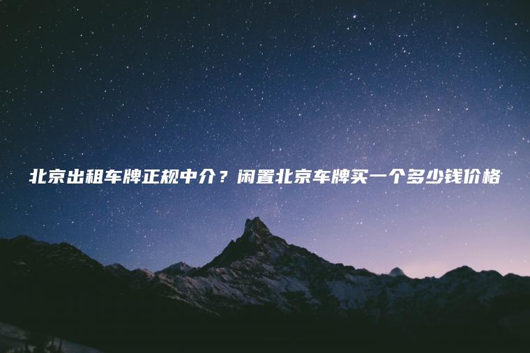 北京出租车牌正规中介？闲置北京车牌买一个多少钱价格