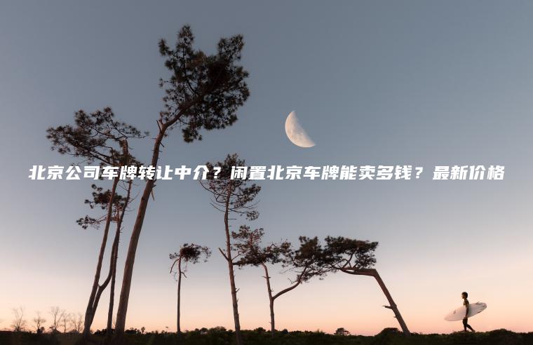 北京公司车牌转让中介？闲置北京车牌能卖多钱？最新价格