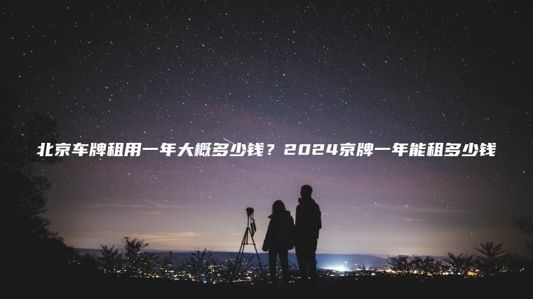 北京车牌租用一年大概多少钱？2024京牌一年能租多少钱