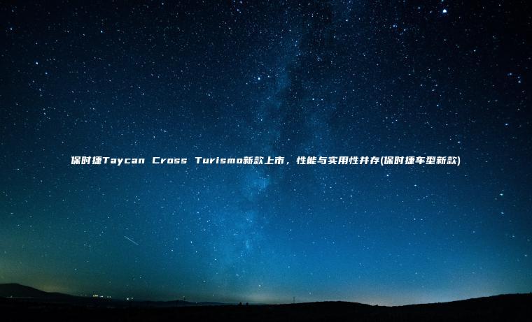 保时捷Taycan Cross Turismo新款上市，性能与实用性并存(保时捷车型新款)