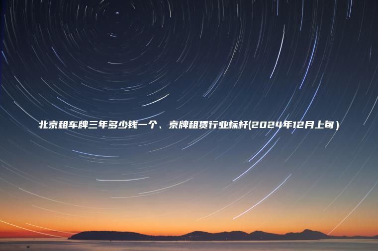 北京租车牌三年多少钱一个、京牌租赁行业标杆(2024年12月上旬）