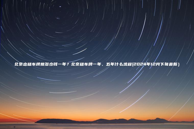 北京出租车牌照多少钱一年？北京租车牌一年、五年什么流程(2024年12月下旬最新）